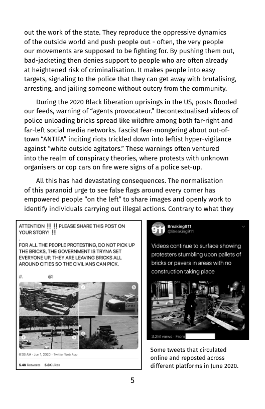out the work of the state. They reproduce the oppressive dynamics of the outside world and push people out - often, the very people  our movements are supposed to be fighting for. By pushing them out, bad-jacketing then denies support to people who are often already at heightened risk of criminalisation. It makes people into easy targets, signaling to the police that they can get away with brutalising, arresting, and jailing someone without outcry from the community.  During the 2020 Black liberation uprisings in the US, posts flooded our feeds, warning of “agents provocateur” Decontextualised videos of police unloading bricks spread like wildfire among both far-right and far-left social media networks. Fascist fear-mongering about out-of- town “ANTIFA" inciting riots trickled down into leftist hyper-vigilance against “white outside agitators.” These warnings often ventured  iinto the realm of conspiracy theories, where protests with unknown organisers or cop cars on fire were signs of a police set-up.  Allthis has had devastating consequences. The normalisation of this paranoid urge to see false flags around every corner has  empowered people “on the left” to share images and openly work to identify individuals carrying out llegal actions. Contrary to what they  ATTENTION | YoursToRy: 11  PLEASE SHARE THIS POST ON  FORALL THE PEOPLE PROTESTING, DO NOT PICK UP. THE BRICKS, THE GOVERNVENT 1S TRYNA SET EVERYONE UP, THEY ARE LEAVING BRICKS ALL AROUND CITIES SO THE CIVLIANS CAN PICK.  ideos continue to surface showing tors stumbling upon palets of  truction taking place  Some tweets that circulated online and reposted across different platforms in June 2020, 